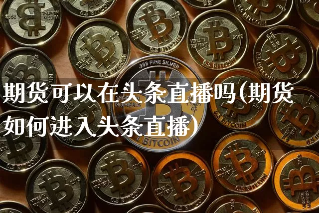 期货可以在头条直播吗(期货如何进入头条直播)_https://www.lclxwz.com_郑商所_第1张