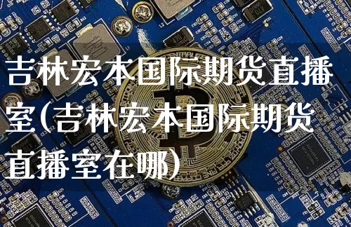 吉林宏本国际期货直播室(吉林宏本国际期货直播室在哪)_https://www.lclxwz.com_上期能源_第1张
