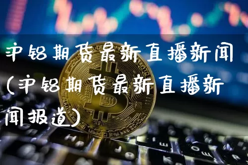 沪铝期货最新直播新闻(沪铝期货最新直播新闻报道)_https://www.lclxwz.com_广期所_第1张