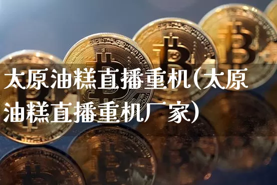 太原油糕直播重机(太原油糕直播重机厂家)_https://www.lclxwz.com_上期能源_第1张