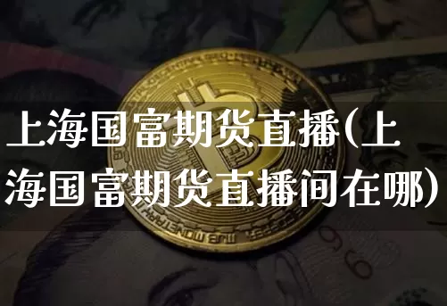 上海国富期货直播(上海国富期货直播间在哪)_https://www.lclxwz.com_广期所_第1张