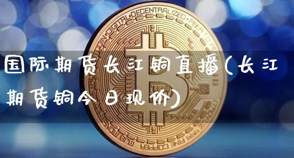 国际期货长江铜直播(长江期货铜今日现价)_https://www.lclxwz.com_上期能源_第1张