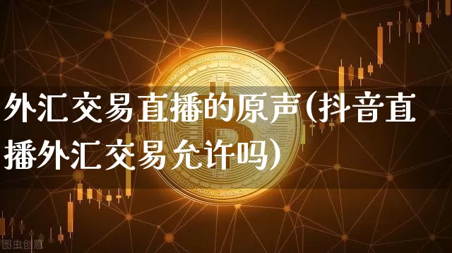 外汇交易直播的原声(抖音直播外汇交易允许吗)_https://www.lclxwz.com_上期能源_第1张