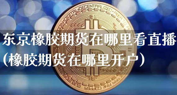 东京橡胶期货在哪里看直播(橡胶期货在哪里开户)_https://www.lclxwz.com_上期能源_第1张