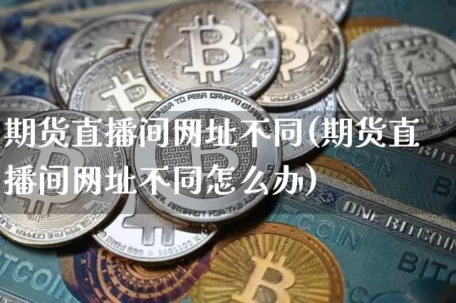 期货直播间网址不同(期货直播间网址不同怎么办)_https://www.lclxwz.com_上期能源_第1张