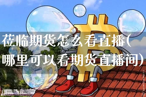 莅临期货怎么看直播(哪里可以看期货直播间)_https://www.lclxwz.com_郑商所_第1张