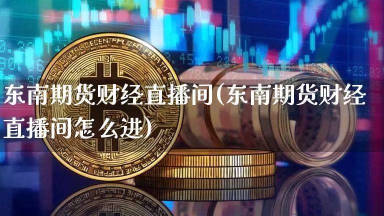 东南期货财经直播间(东南期货财经直播间怎么进)_https://www.lclxwz.com_上期能源_第1张