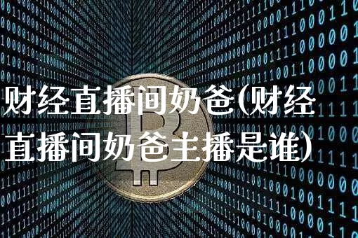 财经直播间奶爸(财经直播间奶爸主播是谁)_https://www.lclxwz.com_上期能源_第1张
