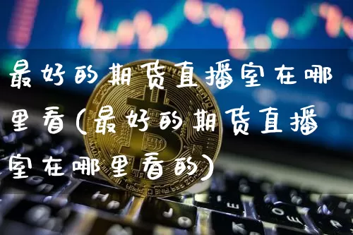 最好的期货直播室在哪里看(最好的期货直播室在哪里看的)_https://www.lclxwz.com_中金所_第1张