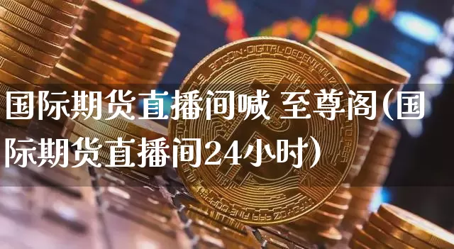 国际期货直播间喊 至尊阁(国际期货直播间24小时)_https://www.lclxwz.com_上期能源_第1张