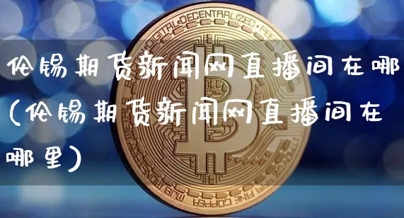 伦锡期货新闻网直播间在哪(伦锡期货新闻网直播间在哪里)_https://www.lclxwz.com_郑商所_第1张