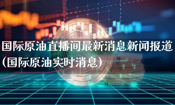 国际原油直播间最新消息新闻报道(国际原油实时消息)_https://www.lclxwz.com_上期能源_第1张