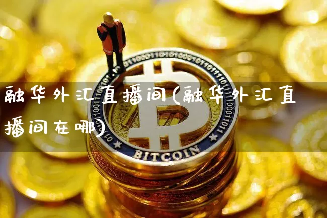 融华外汇直播间(融华外汇直播间在哪)_https://www.lclxwz.com_上期能源_第1张