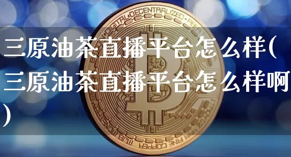 三原油茶直播平台怎么样(三原油茶直播平台怎么样啊)_https://www.lclxwz.com_上期能源_第1张