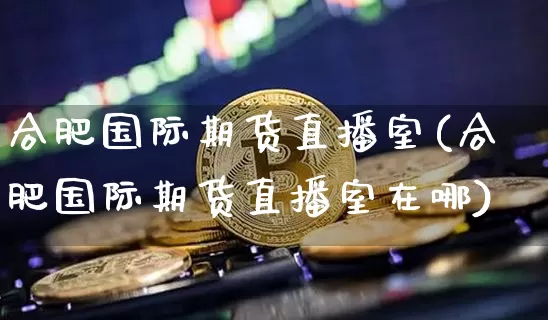 合肥国际期货直播室(合肥国际期货直播室在哪)_https://www.lclxwz.com_中金所_第1张