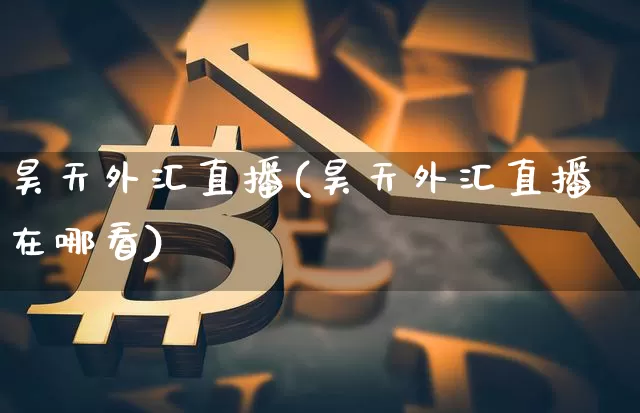 昊天外汇直播(昊天外汇直播在哪看)_https://www.lclxwz.com_大商所_第1张