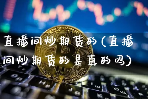 直播间炒期货的(直播间炒期货的是真的吗)_https://www.lclxwz.com_郑商所_第1张
