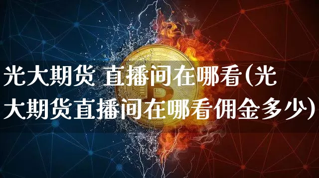 光大期货 直播间在哪看(光大期货直播间在哪看佣金多少)_https://www.lclxwz.com_广期所_第1张