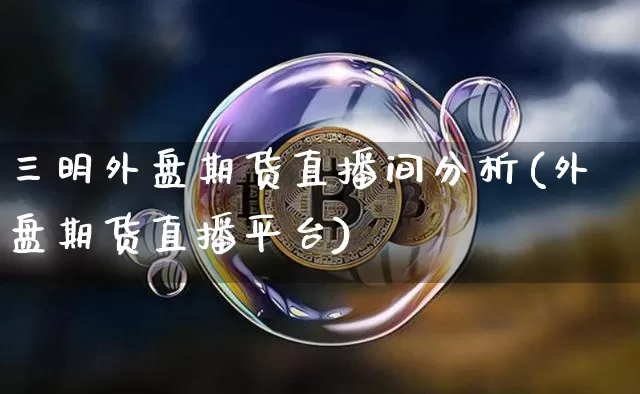 三明外盘期货直播间分析(外盘期货直播平台)_https://www.lclxwz.com_广期所_第1张