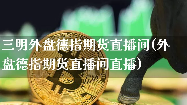 三明外盘德指期货直播间(外盘德指期货直播间直播)_https://www.lclxwz.com_郑商所_第1张