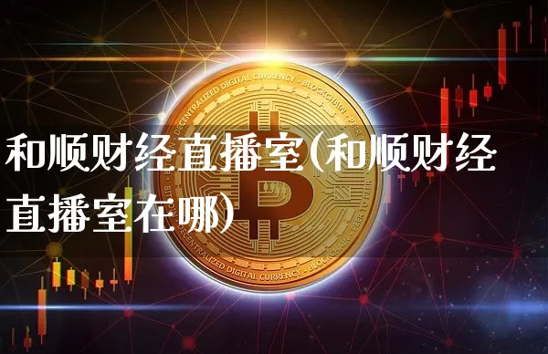 和顺财经直播室(和顺财经直播室在哪)_https://www.lclxwz.com_上期能源_第1张