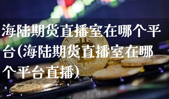 海陆期货直播室在哪个平台(海陆期货直播室在哪个平台直播)_https://www.lclxwz.com_广期所_第1张