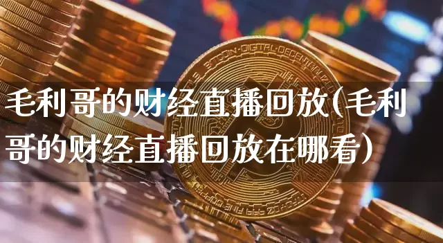 毛利哥的财经直播回放(毛利哥的财经直播回放在哪看)_https://www.lclxwz.com_上期能源_第1张