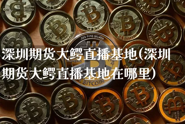 深圳期货大鳄直播基地(深圳期货大鳄直播基地在哪里)_https://www.lclxwz.com_上期能源_第1张