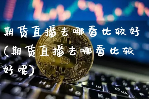 期货直播去哪看比较好(期货直播去哪看比较好呢)_https://www.lclxwz.com_上期能源_第1张