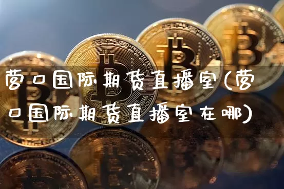 营口国际期货直播室(营口国际期货直播室在哪)_https://www.lclxwz.com_上期能源_第1张