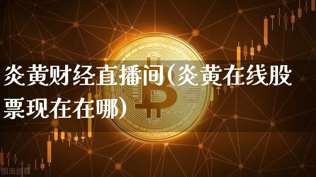 炎黄财经直播间(炎黄在线股票现在在哪)_https://www.lclxwz.com_上期能源_第1张