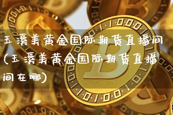 玉溪美黄金国际期货直播间(玉溪美黄金国际期货直播间在哪)_https://www.lclxwz.com_广期所_第1张