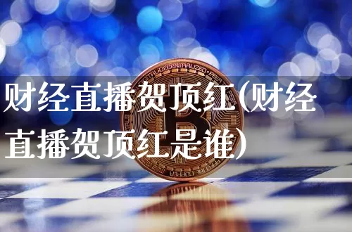 财经直播贺顶红(财经直播贺顶红是谁)_https://www.lclxwz.com_广期所_第1张