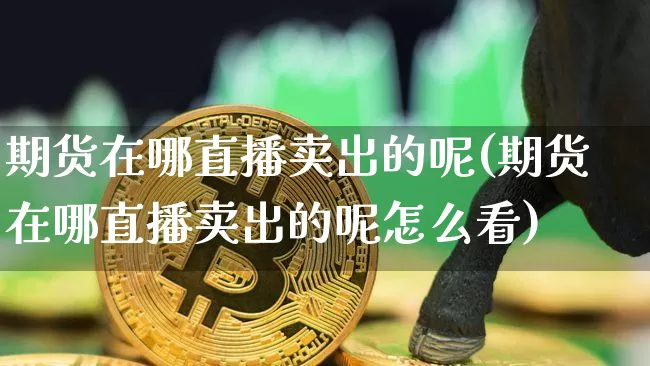 期货在哪直播卖出的呢(期货在哪直播卖出的呢怎么看)_https://www.lclxwz.com_郑商所_第1张