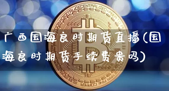 广西国海良时期货直播(国海良时期货手续费贵吗)_https://www.lclxwz.com_中金所_第1张