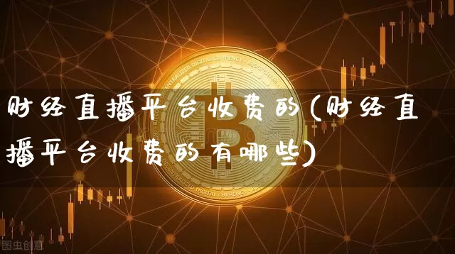 财经直播平台收费的(财经直播平台收费的有哪些)_https://www.lclxwz.com_上期能源_第1张