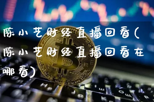 陈小艺财经直播回看(陈小艺财经直播回看在哪看)_https://www.lclxwz.com_上期能源_第1张