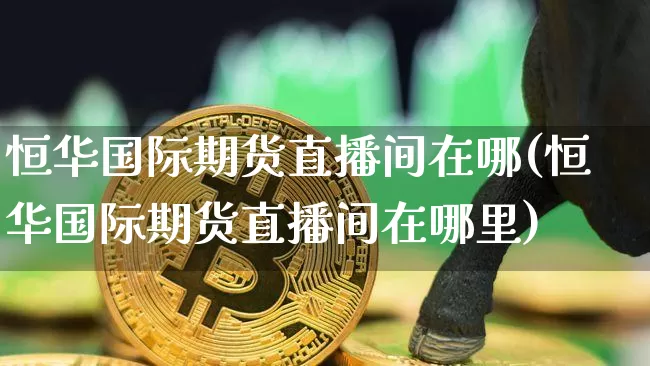 恒华国际期货直播间在哪(恒华国际期货直播间在哪里)_https://www.lclxwz.com_上期能源_第1张