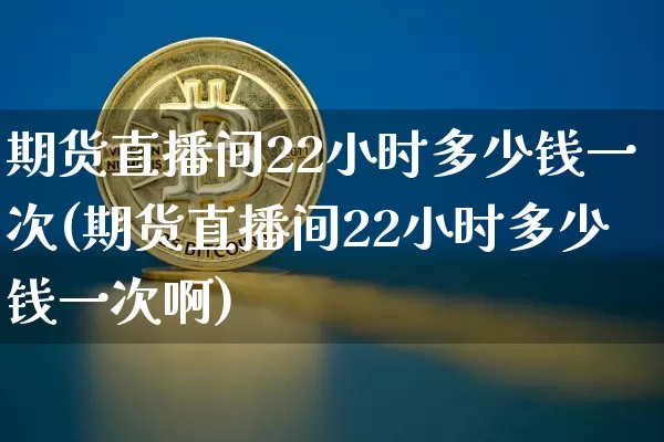 期货直播间22小时多少钱一次(期货直播间22小时多少钱一次啊)_https://www.lclxwz.com_大商所_第1张
