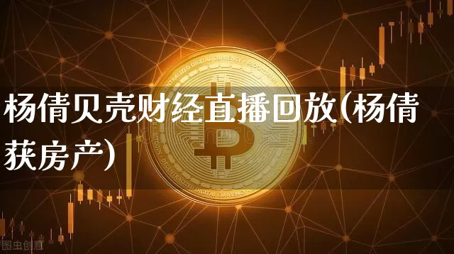 杨倩贝壳财经直播回放(杨倩获房产)_https://www.lclxwz.com_上期能源_第1张