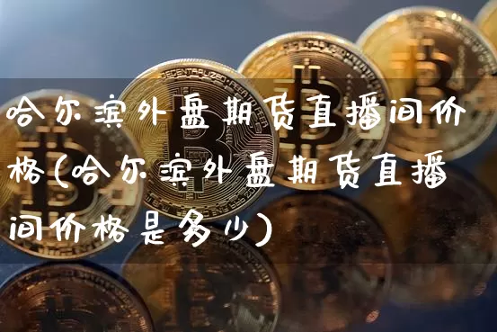 哈尔滨外盘期货直播间价格(哈尔滨外盘期货直播间价格是多少)_https://www.lclxwz.com_广期所_第1张