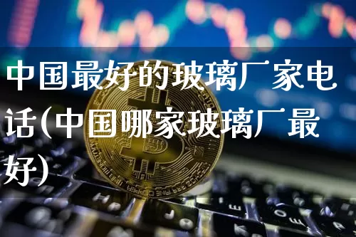 中国最好的玻璃厂家电话(中国哪家玻璃厂最好)_https://www.lclxwz.com_上期所_第1张
