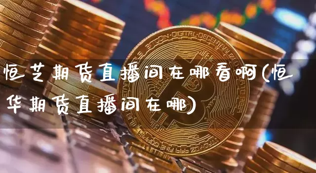 恒芝期货直播间在哪看啊(恒华期货直播间在哪)_https://www.lclxwz.com_广期所_第1张
