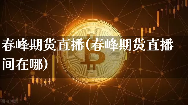 春峰期货直播(春峰期货直播间在哪)_https://www.lclxwz.com_上期能源_第1张