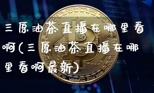 三原油茶直播在哪里看啊(三原油茶直播在哪里看啊最新)_https://www.lclxwz.com_大商所_第1张
