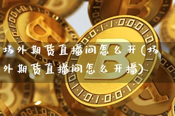 场外期货直播间怎么开(场外期货直播间怎么开播)_https://www.lclxwz.com_上期所_第1张