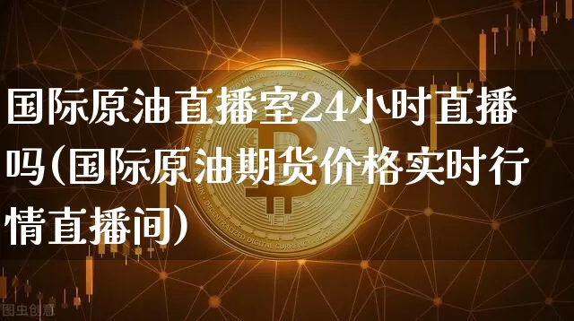 国际原油直播室24小时直播吗(国际原油期货价格实时行情直播间)_https://www.lclxwz.com_郑商所_第1张
