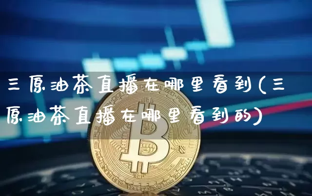 三原油茶直播在哪里看到(三原油茶直播在哪里看到的)_https://www.lclxwz.com_郑商所_第1张