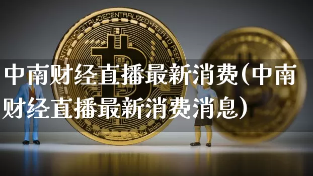 中南财经直播最新消费(中南财经直播最新消费消息)_https://www.lclxwz.com_大商所_第1张