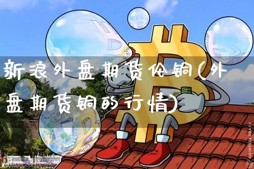 新浪外盘期货伦铜(外盘期货铜的行情)_郑商所_第1张_财经网 新浪外盘期货伦铜(外盘期货铜的行情)_https://www.lclxwz.com_郑商所_第1张